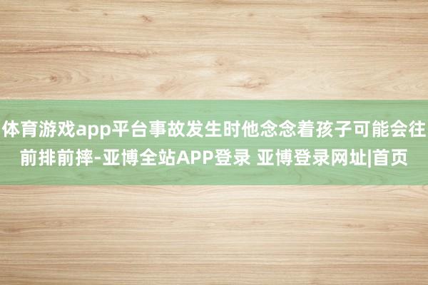 体育游戏app平台事故发生时他念念着孩子可能会往前排前摔-亚博全站APP登录 亚博登录网址|首页