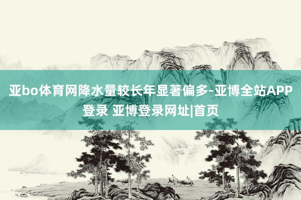 亚bo体育网降水量较长年显著偏多-亚博全站APP登录 亚博登录网址|首页