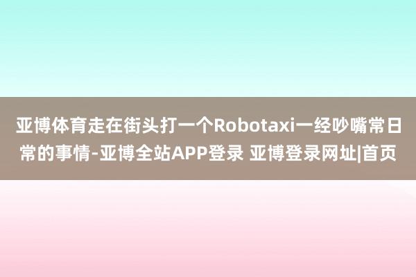 亚博体育走在街头打一个Robotaxi一经吵嘴常日常的事情-亚博全站APP登录 亚博登录网址|首页