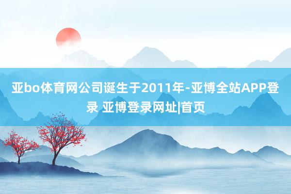 亚bo体育网公司诞生于2011年-亚博全站APP登录 亚博登录网址|首页