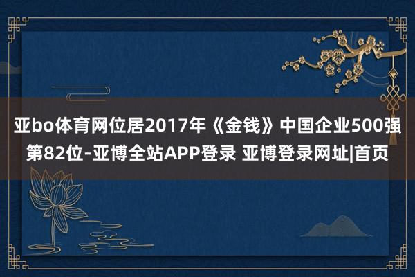 亚bo体育网位居2017年《金钱》中国企业500强第82位-亚博全站APP登录 亚博登录网址|首页