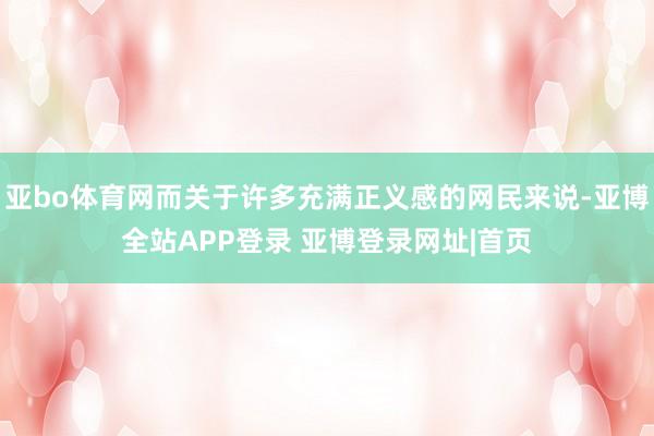 亚bo体育网而关于许多充满正义感的网民来说-亚博全站APP登录 亚博登录网址|首页