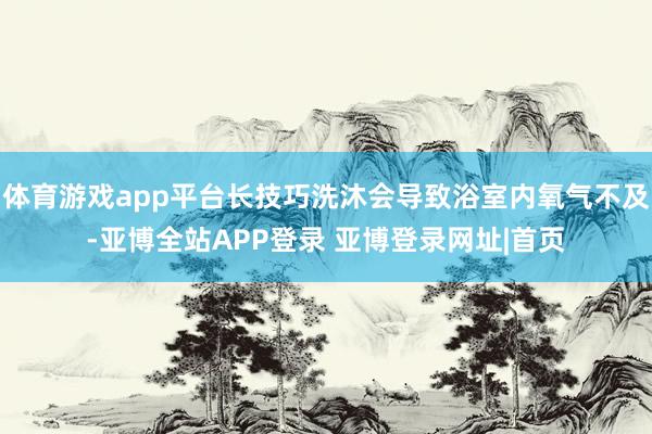 体育游戏app平台长技巧洗沐会导致浴室内氧气不及-亚博全站APP登录 亚博登录网址|首页