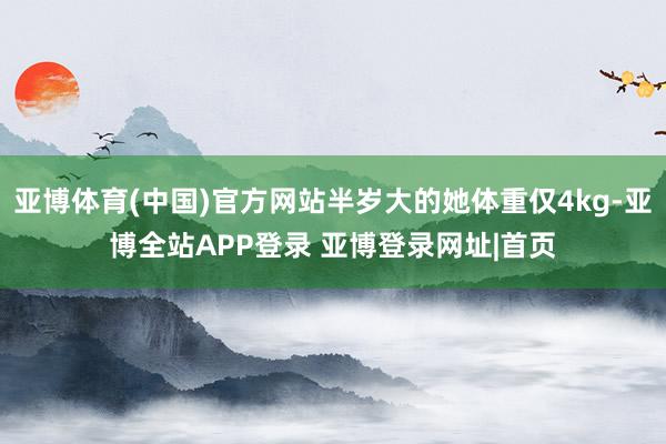 亚博体育(中国)官方网站半岁大的她体重仅4kg-亚博全站APP登录 亚博登录网址|首页
