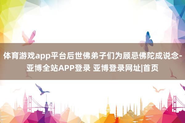 体育游戏app平台后世佛弟子们为顾忌佛陀成说念-亚博全站APP登录 亚博登录网址|首页