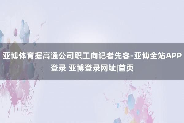 亚博体育据高通公司职工向记者先容-亚博全站APP登录 亚博登录网址|首页