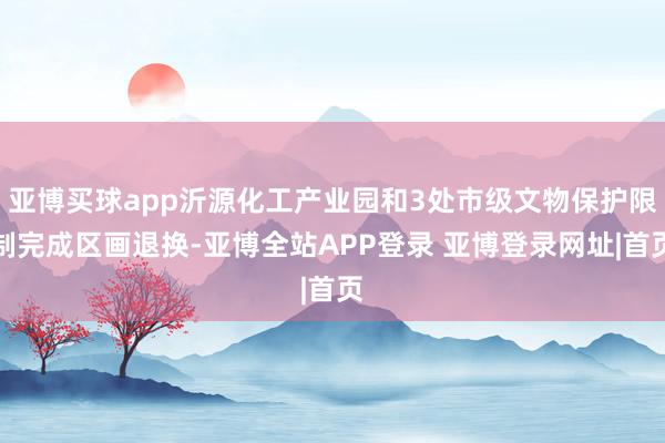亚博买球app沂源化工产业园和3处市级文物保护限制完成区画退换-亚博全站APP登录 亚博登录网址|首页