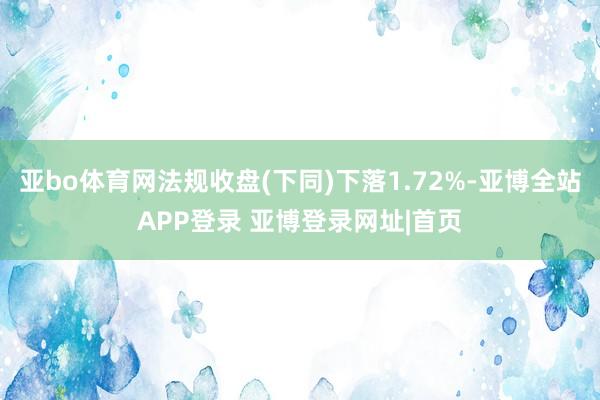 亚bo体育网法规收盘(下同)下落1.72%-亚博全站APP登录 亚博登录网址|首页
