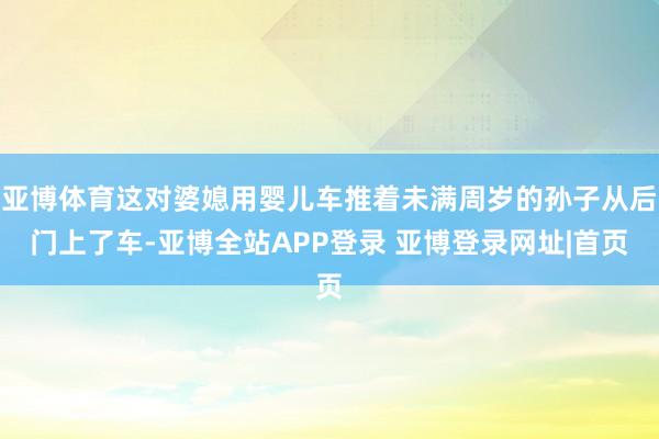 亚博体育这对婆媳用婴儿车推着未满周岁的孙子从后门上了车-亚博全站APP登录 亚博登录网址|首页