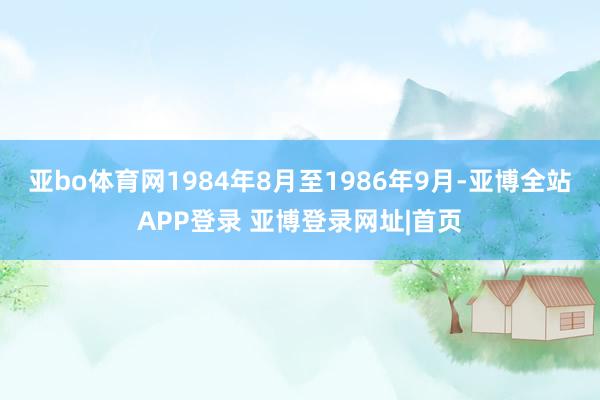 亚bo体育网1984年8月至1986年9月-亚博全站APP登录 亚博登录网址|首页