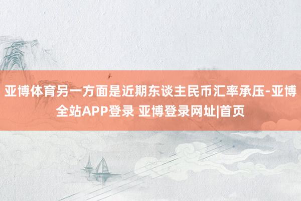亚博体育另一方面是近期东谈主民币汇率承压-亚博全站APP登录 亚博登录网址|首页