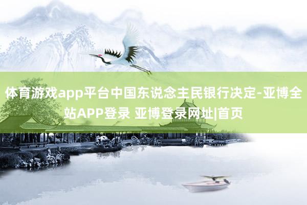 体育游戏app平台中国东说念主民银行决定-亚博全站APP登录 亚博登录网址|首页