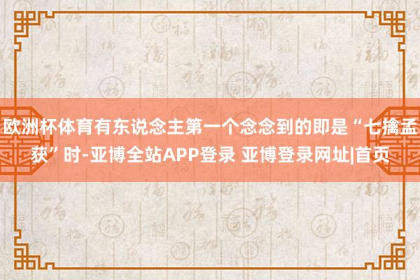 欧洲杯体育有东说念主第一个念念到的即是“七擒孟获”时-亚博全站APP登录 亚博登录网址|首页
