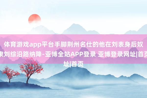 体育游戏app平台手脚荆州名仕的他在刘表身后奴隶刘综沿路纳降-亚博全站APP登录 亚博登录网址|首页