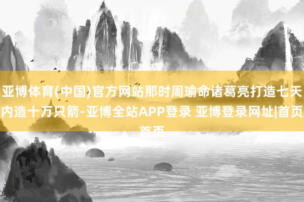 亚博体育(中国)官方网站那时周瑜命诸葛亮打造七天内造十万只箭-亚博全站APP登录 亚博登录网址|首页