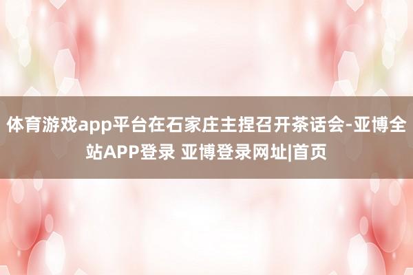 体育游戏app平台在石家庄主捏召开茶话会-亚博全站APP登录 亚博登录网址|首页