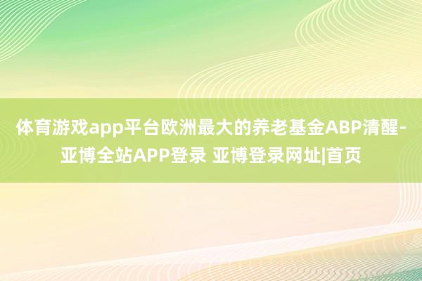 体育游戏app平台欧洲最大的养老基金ABP清醒-亚博全站APP登录 亚博登录网址|首页