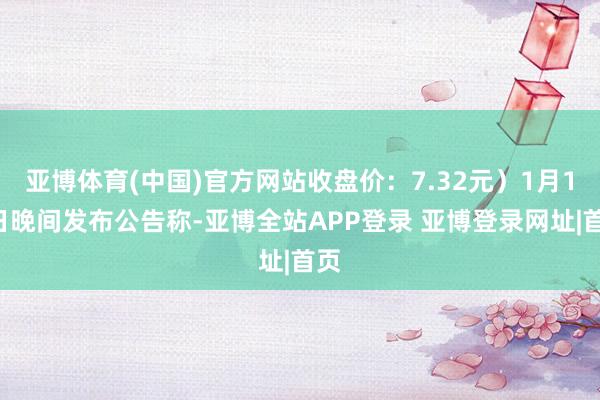 亚博体育(中国)官方网站收盘价：7.32元）1月14日晚间发布公告称-亚博全站APP登录 亚博登录网址|首页