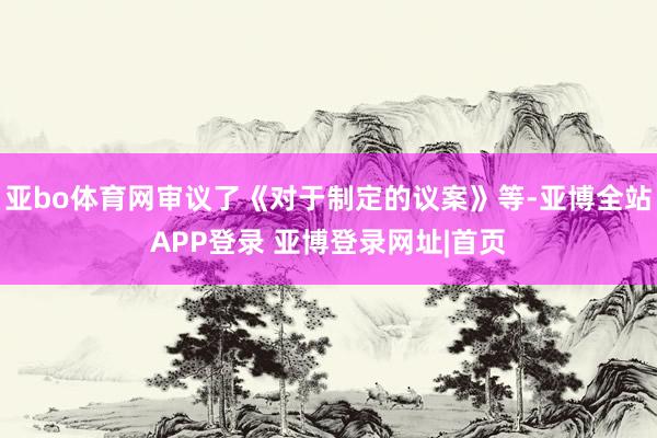 亚bo体育网审议了《对于制定的议案》等-亚博全站APP登录 亚博登录网址|首页