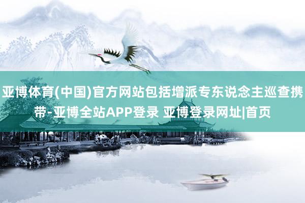亚博体育(中国)官方网站包括增派专东说念主巡查携带-亚博全站APP登录 亚博登录网址|首页