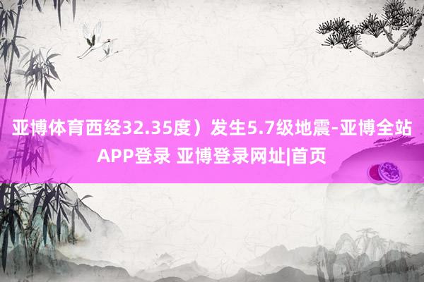 亚博体育西经32.35度）发生5.7级地震-亚博全站APP登录 亚博登录网址|首页