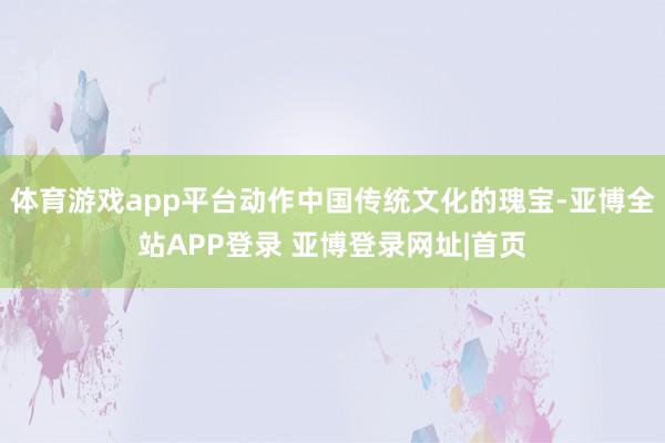 体育游戏app平台动作中国传统文化的瑰宝-亚博全站APP登录 亚博登录网址|首页