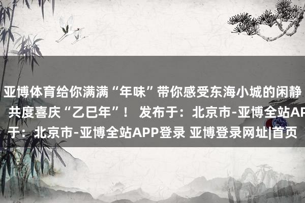 亚博体育给你满满“年味”带你感受东海小城的闲静共赏东谈主间人烟气！共度喜庆“乙巳年”！ 发布于：北京市-亚博全站APP登录 亚博登录网址|首页
