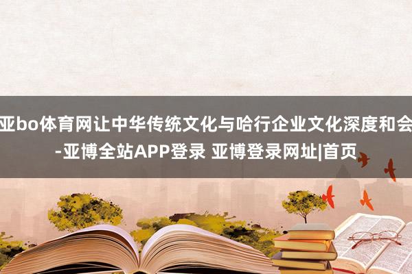 亚bo体育网让中华传统文化与哈行企业文化深度和会-亚博全站APP登录 亚博登录网址|首页
