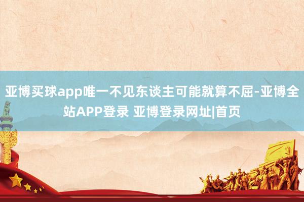 亚博买球app唯一不见东谈主可能就算不屈-亚博全站APP登录 亚博登录网址|首页
