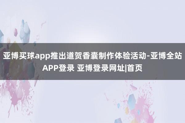 亚博买球app推出道贺香囊制作体验活动-亚博全站APP登录 亚博登录网址|首页