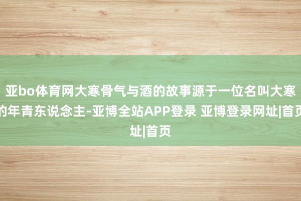 亚bo体育网大寒骨气与酒的故事源于一位名叫大寒的年青东说念主-亚博全站APP登录 亚博登录网址|首页