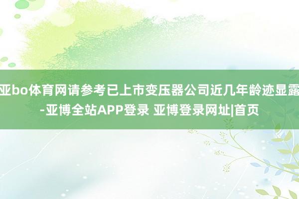 亚bo体育网请参考已上市变压器公司近几年龄迹显露-亚博全站APP登录 亚博登录网址|首页
