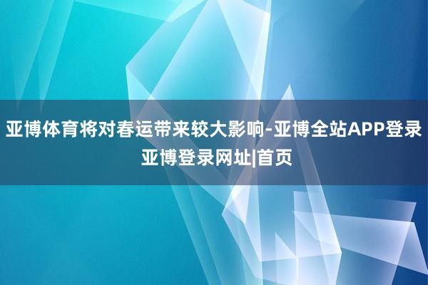 亚博体育将对春运带来较大影响-亚博全站APP登录 亚博登录网址|首页