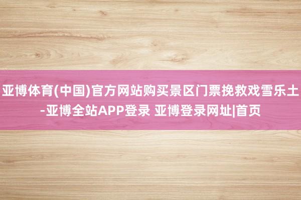 亚博体育(中国)官方网站购买景区门票挽救戏雪乐土-亚博全站APP登录 亚博登录网址|首页