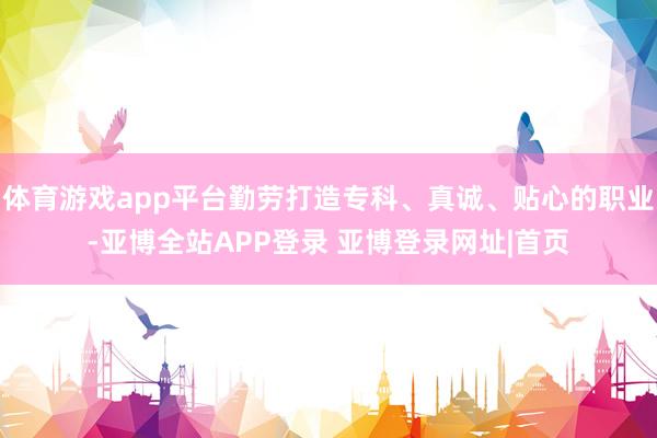 体育游戏app平台勤劳打造专科、真诚、贴心的职业-亚博全站APP登录 亚博登录网址|首页