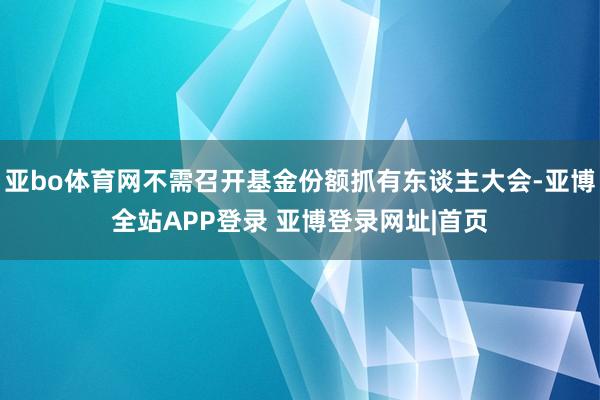 亚bo体育网不需召开基金份额抓有东谈主大会-亚博全站APP登录 亚博登录网址|首页