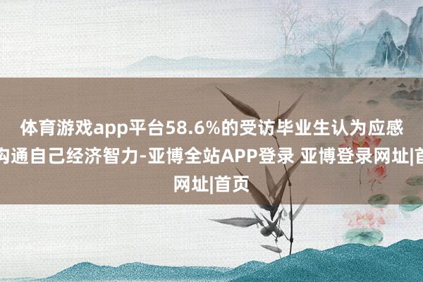 体育游戏app平台58.6%的受访毕业生认为应感性沟通自己经济智力-亚博全站APP登录 亚博登录网址|首页