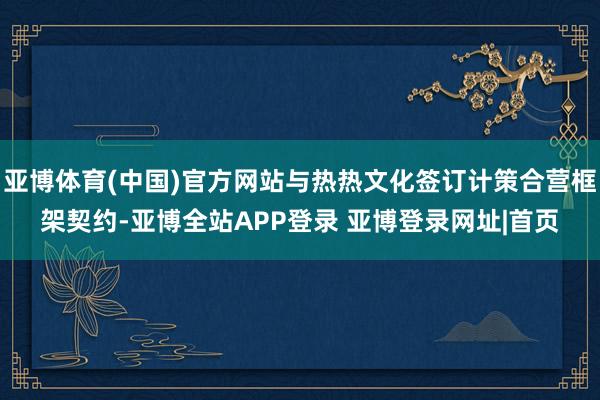 亚博体育(中国)官方网站与热热文化签订计策合营框架契约-亚博全站APP登录 亚博登录网址|首页
