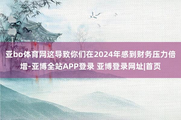 亚bo体育网这导致你们在2024年感到财务压力倍增-亚博全站APP登录 亚博登录网址|首页