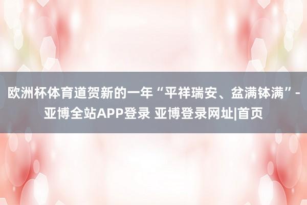 欧洲杯体育道贺新的一年“平祥瑞安、盆满钵满”-亚博全站APP登录 亚博登录网址|首页