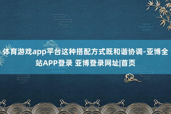 体育游戏app平台这种搭配方式既和谐协调-亚博全站APP登录 亚博登录网址|首页