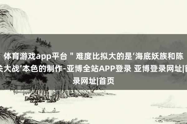 体育游戏app平台＂难度比拟大的是‘海底妖族和陈塘关大战’本色的制作-亚博全站APP登录 亚博登录网址|首页