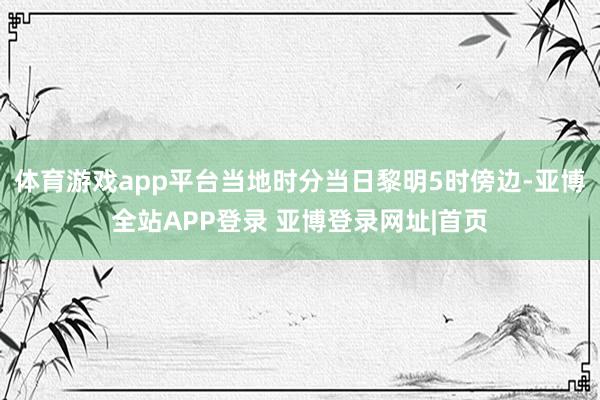 体育游戏app平台当地时分当日黎明5时傍边-亚博全站APP登录 亚博登录网址|首页