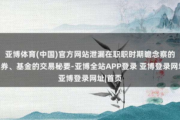 亚博体育(中国)官方网站泄漏在职职时期瞻念察的相关证券、基金的交易秘要-亚博全站APP登录 亚博登录网址|首页