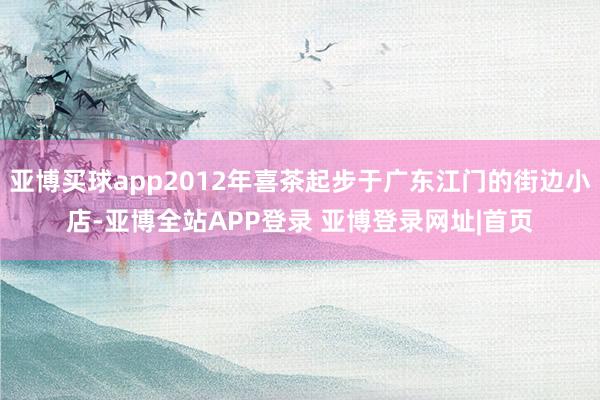 亚博买球app2012年喜茶起步于广东江门的街边小店-亚博全站APP登录 亚博登录网址|首页