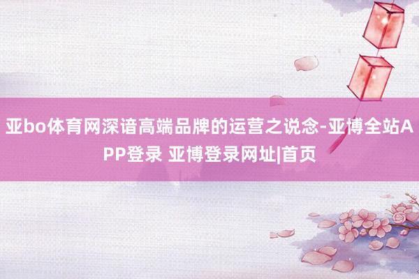 亚bo体育网深谙高端品牌的运营之说念-亚博全站APP登录 亚博登录网址|首页