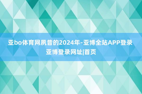 亚bo体育网　　夙昔的2024年-亚博全站APP登录 亚博登录网址|首页