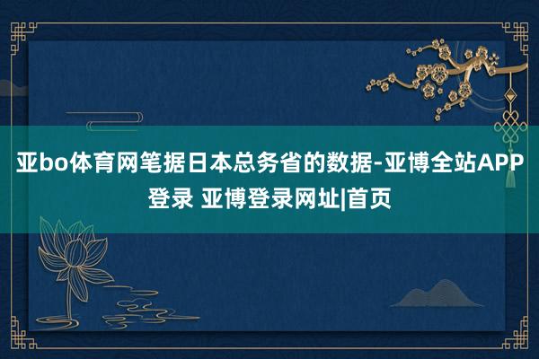 亚bo体育网笔据日本总务省的数据-亚博全站APP登录 亚博登录网址|首页