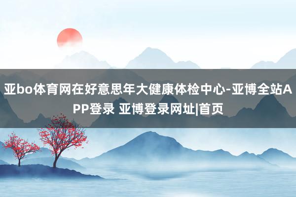 亚bo体育网在好意思年大健康体检中心-亚博全站APP登录 亚博登录网址|首页