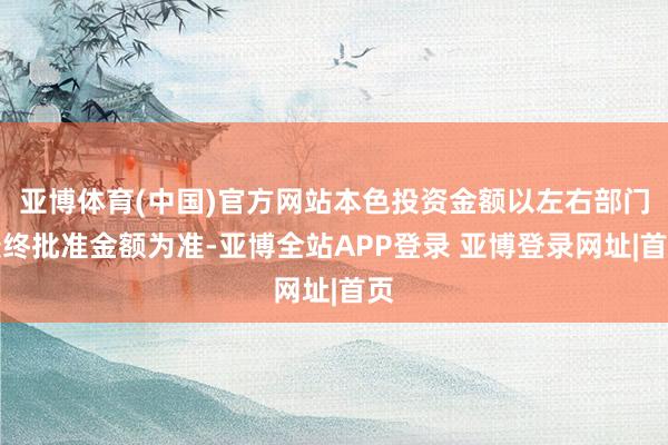 亚博体育(中国)官方网站本色投资金额以左右部门最终批准金额为准-亚博全站APP登录 亚博登录网址|首页